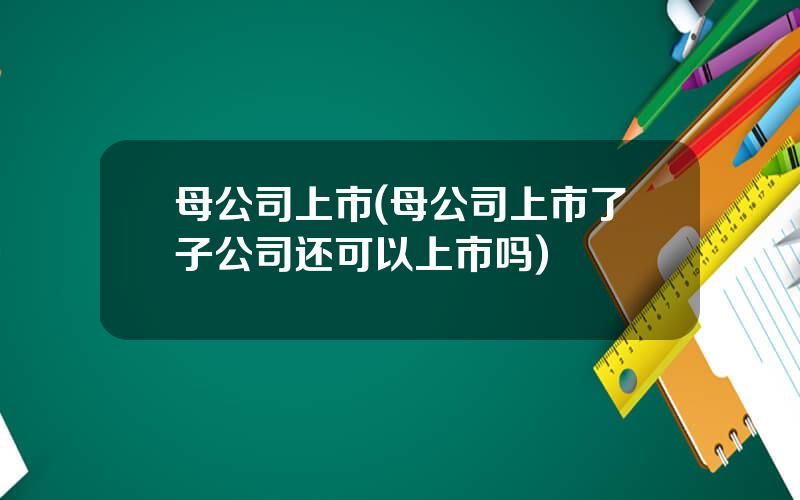 母公司上市(母公司上市了子公司还可以上市吗)