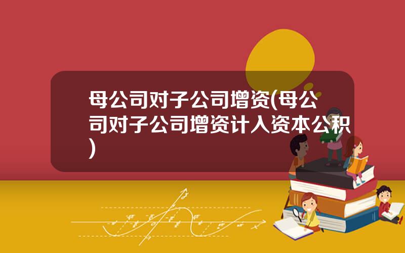 母公司对子公司增资(母公司对子公司增资计入资本公积)