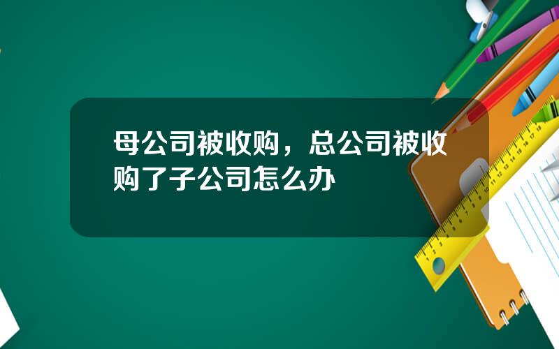 母公司被收购，总公司被收购了子公司怎么办