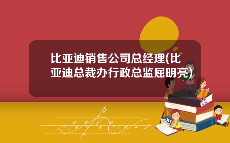 比亚迪销售公司总经理(比亚迪总裁办行政总监屈明亮)