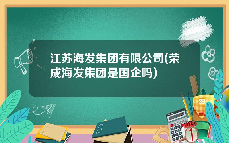 江苏海发集团有限公司(荣成海发集团是国企吗)