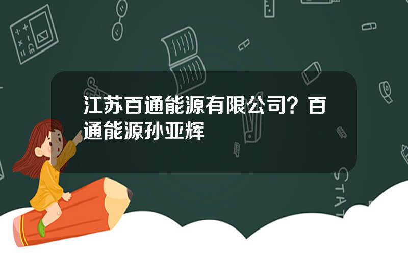 江苏百通能源有限公司？百通能源孙亚辉
