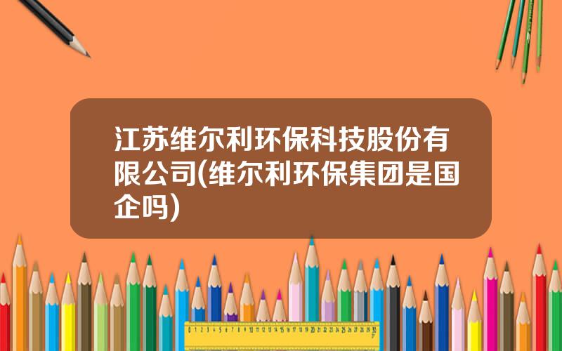 江苏维尔利环保科技股份有限公司(维尔利环保集团是国企吗)