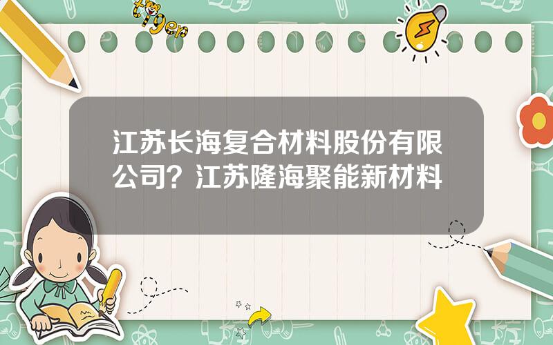 江苏长海复合材料股份有限公司？江苏隆海聚能新材料