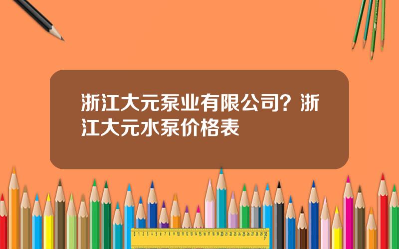 浙江大元泵业有限公司？浙江大元水泵价格表