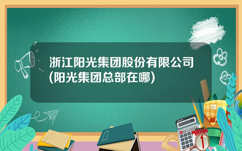 浙江阳光集团股份有限公司(阳光集团总部在哪)
