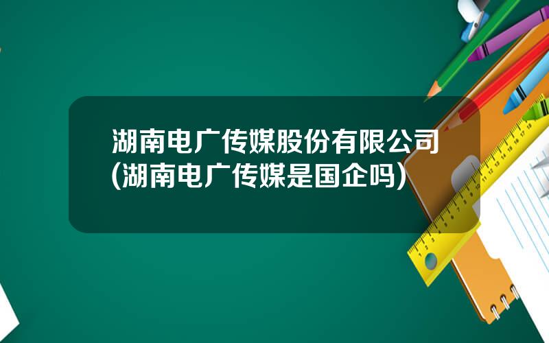 湖南电广传媒股份有限公司(湖南电广传媒是国企吗)