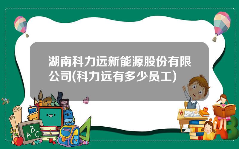 湖南科力远新能源股份有限公司(科力远有多少员工)